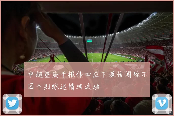 中超垫底于根伟回应下课传闻称不因个别球迷情绪波动