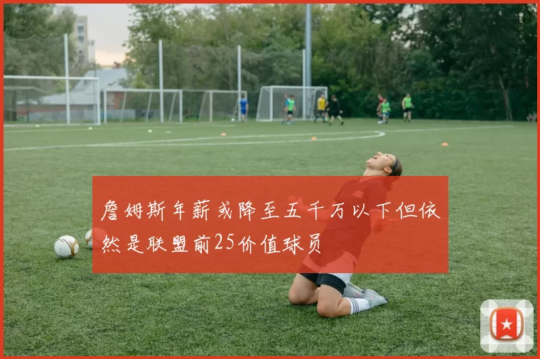 詹姆斯年薪或降至五千万以下但依然是联盟前25价值球员