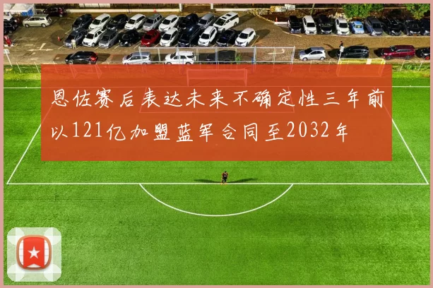 恩佐赛后表达未来不确定性三年前以121亿加盟蓝军合同至2032年
