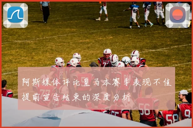 阿斯媒体评论皇马本赛季表现不佳提前宣告结束的深度分析