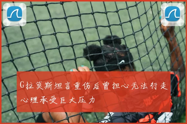 G拉莫斯坦言重伤后曾担心无法行走心理承受巨大压力