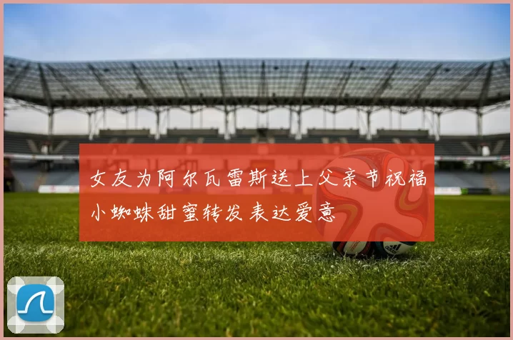 女友为阿尔瓦雷斯送上父亲节祝福小蜘蛛甜蜜转发表达爱意