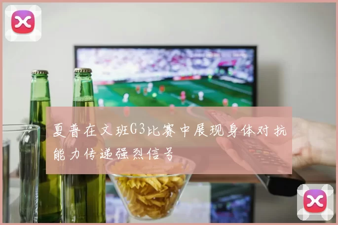 夏普在文班G3比赛中展现身体对抗能力传递强烈信号
