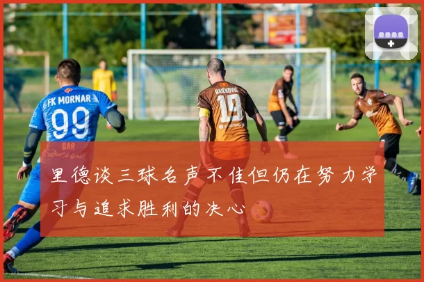 里德谈三球名声不佳但仍在努力学习与追求胜利的决心