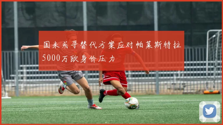 国米或寻替代方案应对帕莱斯特拉5000万欧身价压力