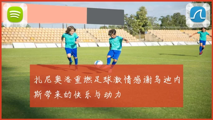 扎尼奥洛重燃足球激情感谢乌迪内斯带来的快乐与动力