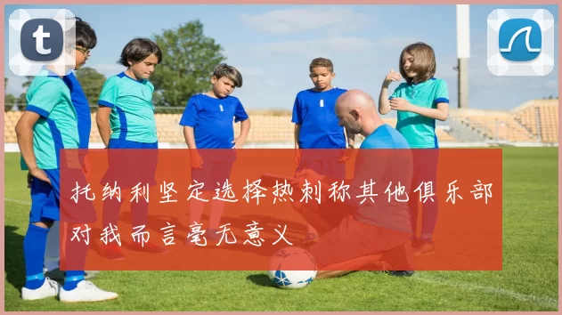 托纳利坚定选择热刺称其他俱乐部对我而言毫无意义