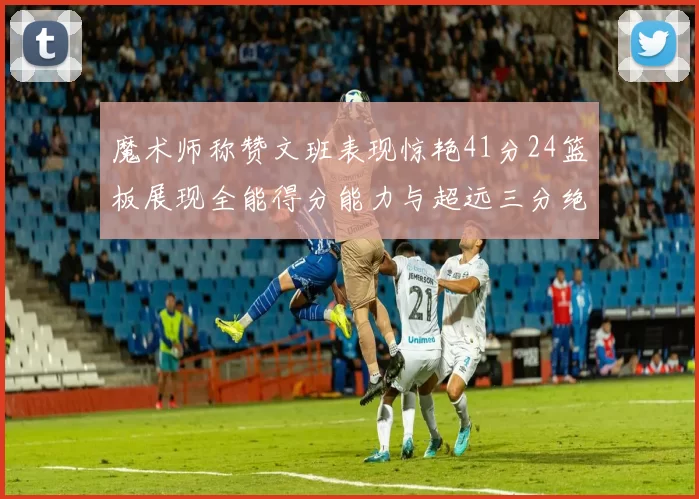 魔术师称赞文班表现惊艳41分24篮板展现全能得分能力与超远三分绝技