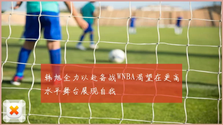 韩旭全力以赴备战WNBA渴望在更高水平舞台展现自我