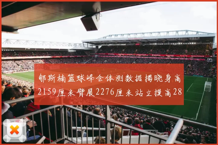 郇斯楠篮球峰会体测数据揭晓身高2159厘米臂展2276厘米站立摸高2832厘米