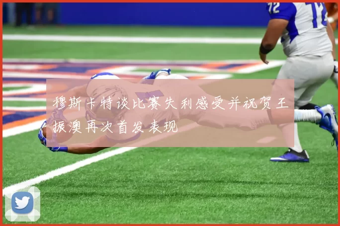 穆斯卡特谈比赛失利感受并祝贺王振澳再次首发表现