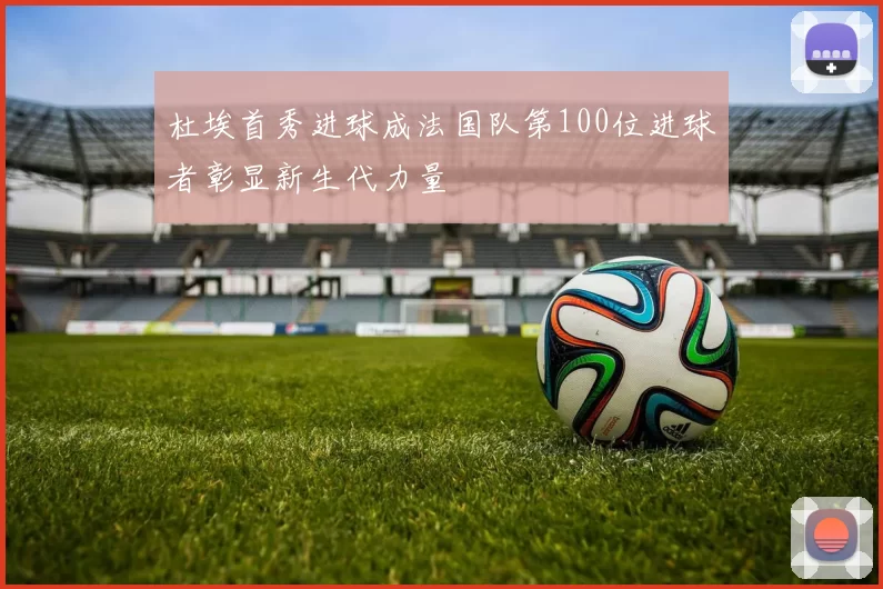 杜埃首秀进球成法国队第100位进球者彰显新生代力量