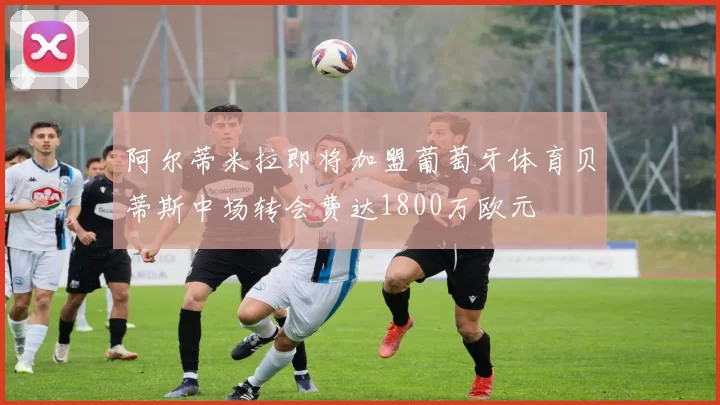 阿尔蒂米拉即将加盟葡萄牙体育贝蒂斯中场转会费达1800万欧元