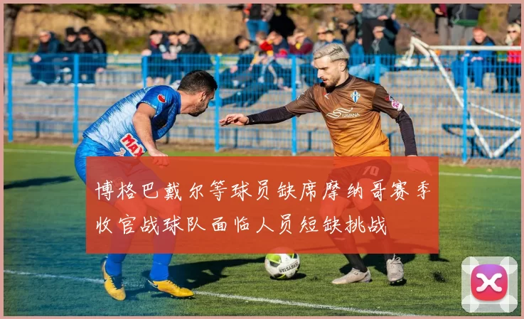 博格巴戴尔等球员缺席摩纳哥赛季收官战球队面临人员短缺挑战
